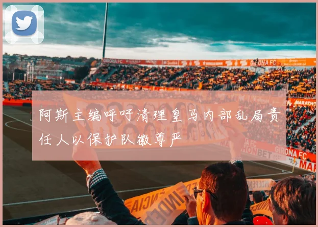 阿斯主编呼吁清理皇马内部乱局责任人以保护队徽尊严