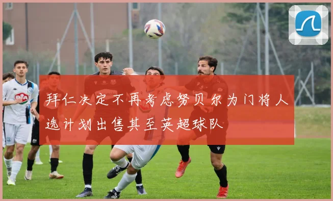 拜仁决定不再考虑努贝尔为门将人选计划出售其至英超球队