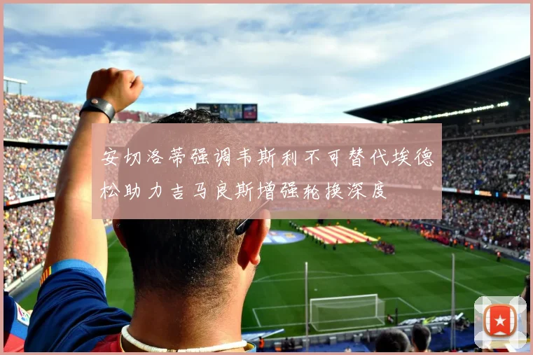 安切洛蒂强调韦斯利不可替代埃德松助力吉马良斯增强轮换深度