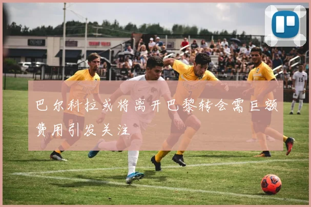 巴尔科拉或将离开巴黎转会需巨额费用引发关注