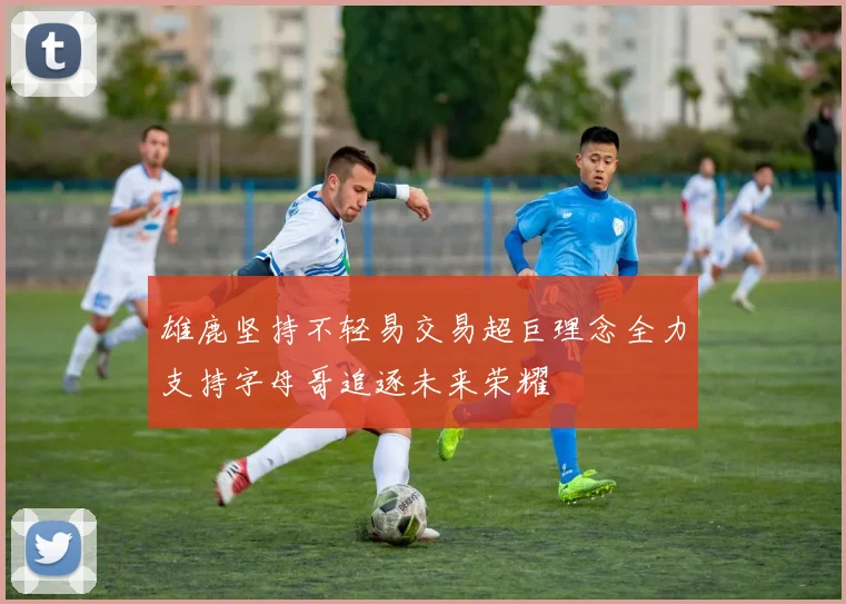 雄鹿坚持不轻易交易超巨理念全力支持字母哥追逐未来荣耀