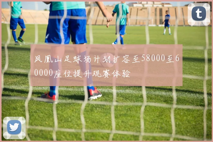 凤凰山足球场计划扩容至58000至60000座位提升观赛体验
