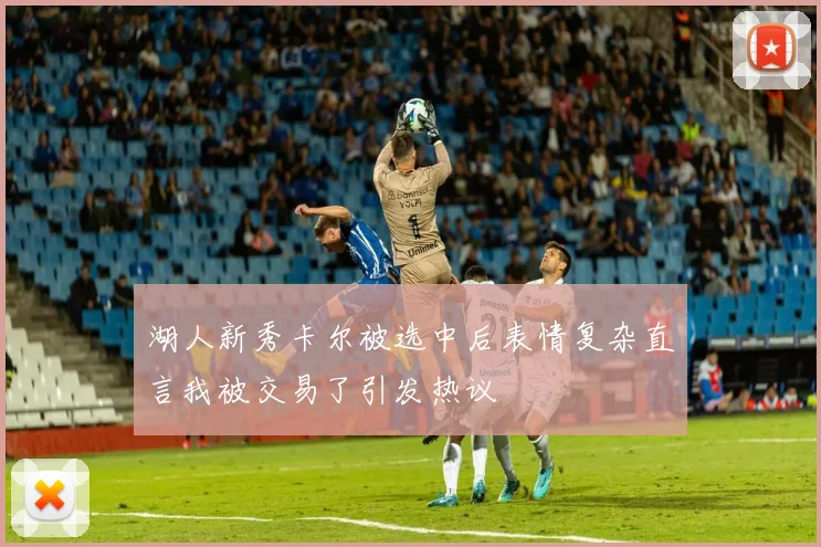 湖人新秀卡尔被选中后表情复杂直言我被交易了引发热议