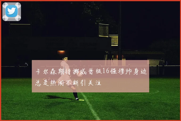 卡尔森期待挪威晋级16强穆帅身边总是热闹不断引关注