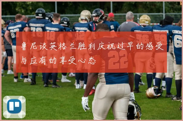鲁尼谈英格兰胜利庆祝过早的感受与应有的享受心态