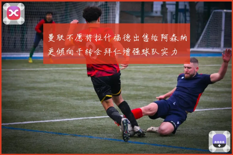 曼联不愿将拉什福德出售给阿森纳更倾向于转会拜仁增强球队实力