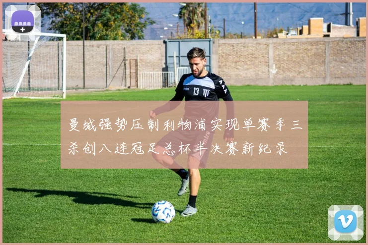 曼城强势压制利物浦实现单赛季三杀创八连冠足总杯半决赛新纪录
