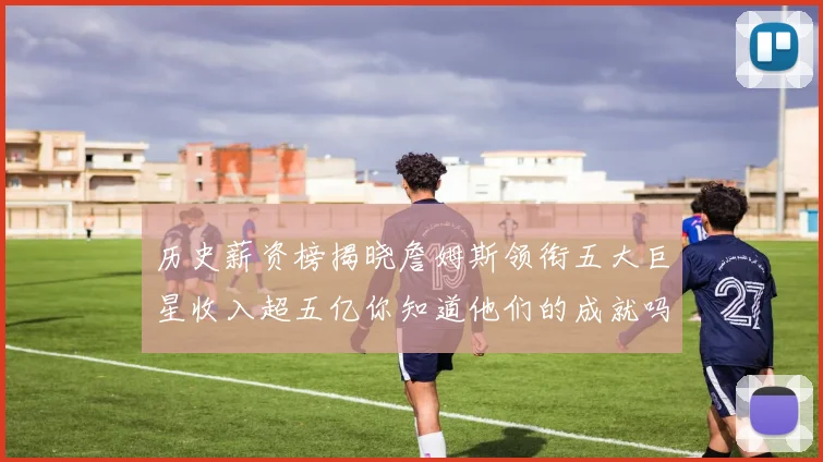 历史薪资榜揭晓詹姆斯领衔五大巨星收入超五亿你知道他们的成就吗
