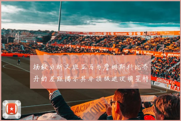杨毅分析文班亚马与詹姆斯科比乔丹的差距揭示其非顶级进攻明星特质