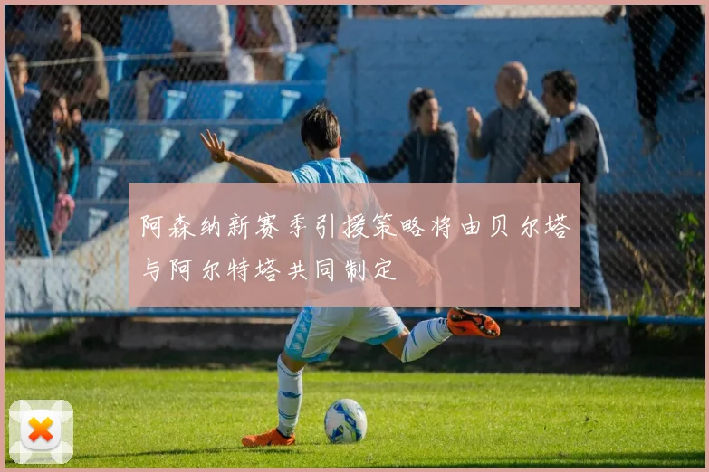阿森纳新赛季引援策略将由贝尔塔与阿尔特塔共同制定