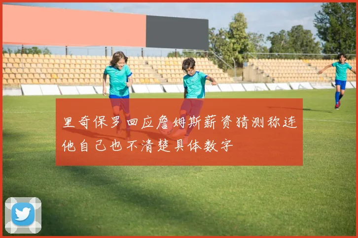 里奇保罗回应詹姆斯薪资猜测称连他自己也不清楚具体数字