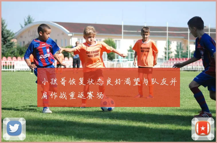 小孩哥恢复状态良好渴望与队友并肩作战重返赛场