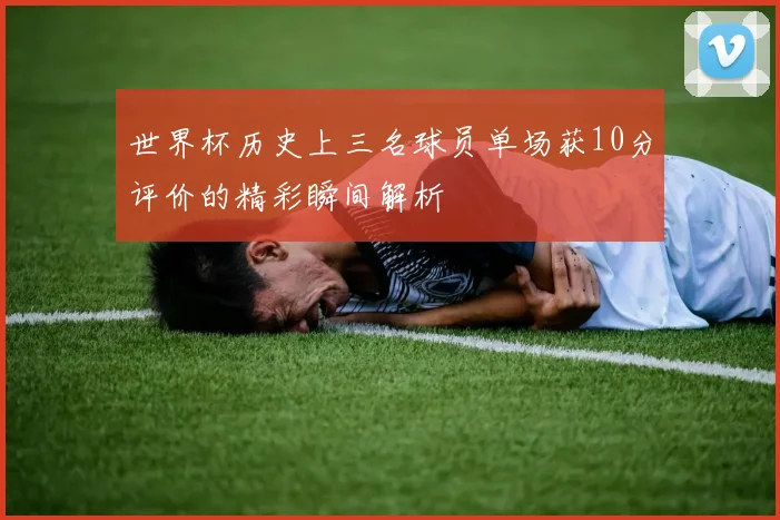 世界杯历史上三名球员单场获10分评价的精彩瞬间解析