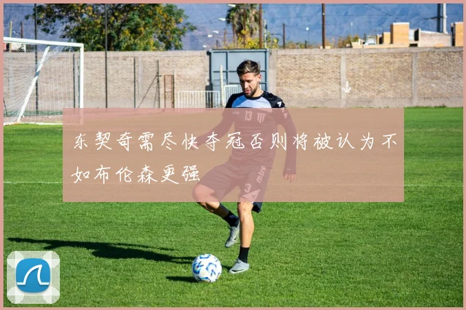 东契奇需尽快夺冠否则将被认为不如布伦森更强
