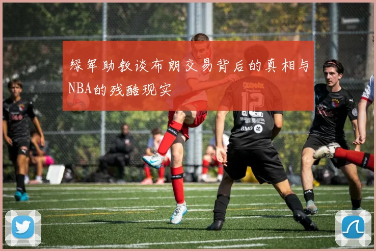 绿军助教谈布朗交易背后的真相与NBA的残酷现实