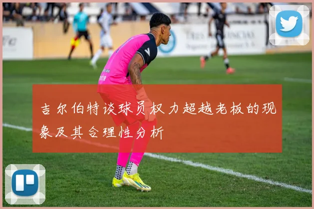 吉尔伯特谈球员权力超越老板的现象及其合理性分析