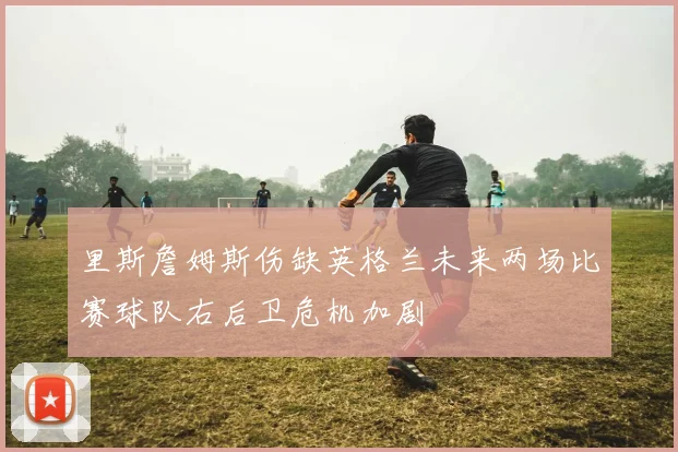 里斯詹姆斯伤缺英格兰未来两场比赛球队右后卫危机加剧