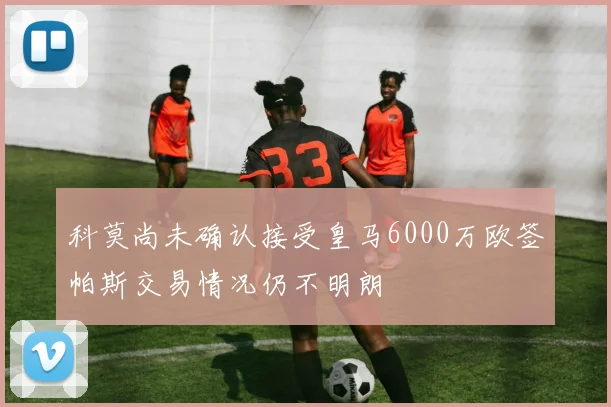 科莫尚未确认接受皇马6000万欧签帕斯交易情况仍不明朗