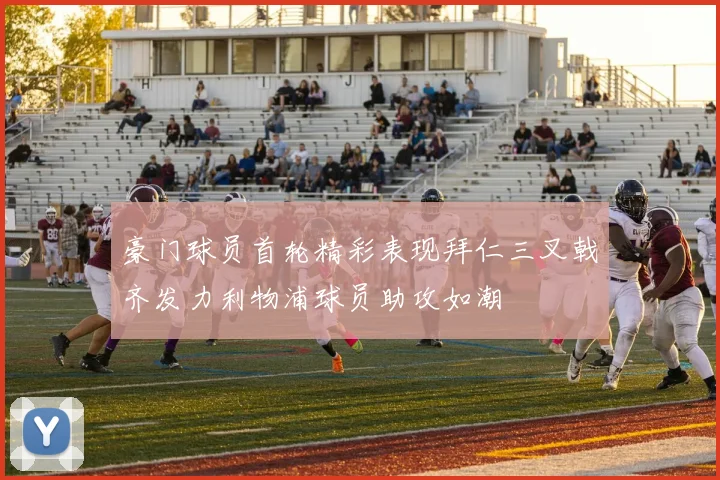 豪门球员首轮精彩表现拜仁三叉戟齐发力利物浦球员助攻如潮