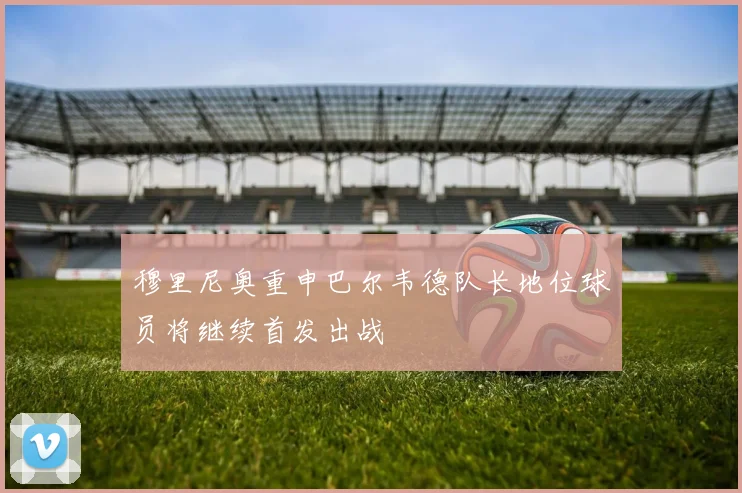穆里尼奥重申巴尔韦德队长地位球员将继续首发出战
