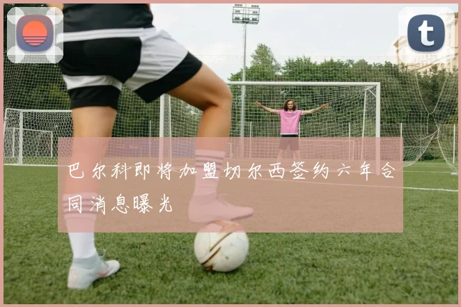 巴尔科即将加盟切尔西签约六年合同消息曝光