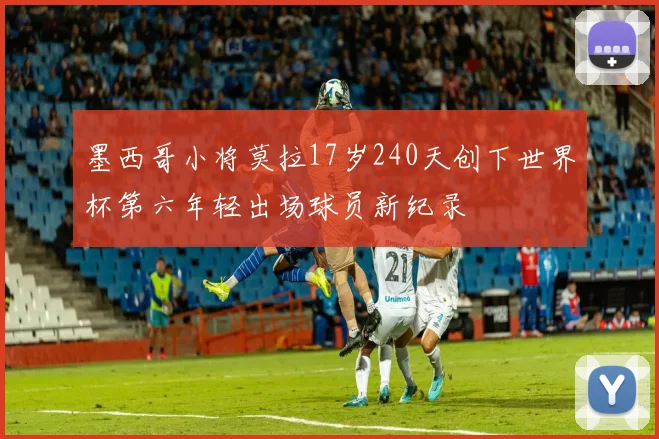 墨西哥小将莫拉17岁240天创下世界杯第六年轻出场球员新纪录