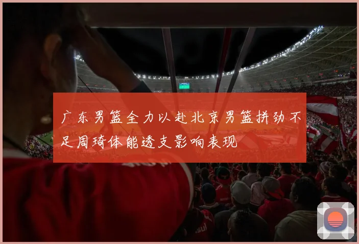 广东男篮全力以赴北京男篮拼劲不足周琦体能透支影响表现