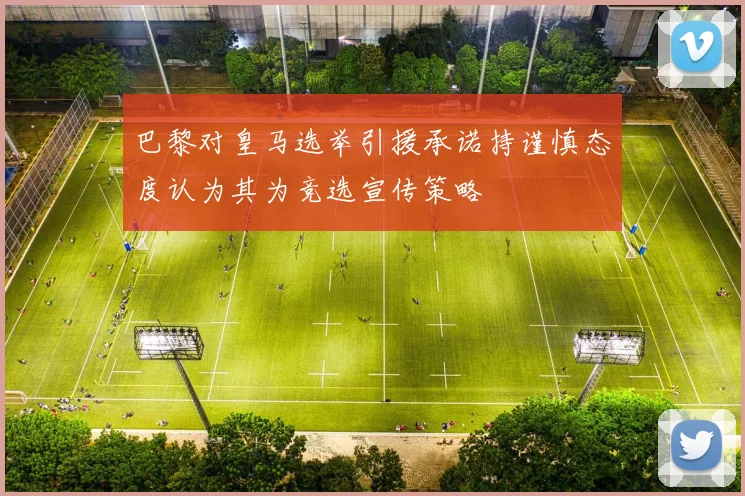 巴黎对皇马选举引援承诺持谨慎态度认为其为竞选宣传策略